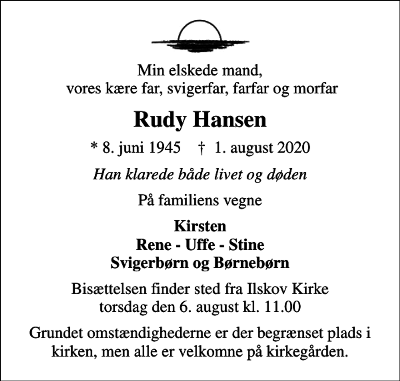 <p>Min elskede mand, vores kære far, svigerfar, farfar og morfar<br />Rudy Hansen<br />* 8. juni 1945 ✝ 1. august 2020<br />Han klarede både livet og døden<br />På familiens vegne<br />Kirsten Rene - Uffe - Stine Svigerbørn og Børnebørn<br />Bisættelsen finder sted fra Ilskov Kirke torsdag den 6. august kl. 11.00<br />Grundet omstændighederne er der begrænset plads i kirken, men alle er velkomne på kirkegården.</p>
