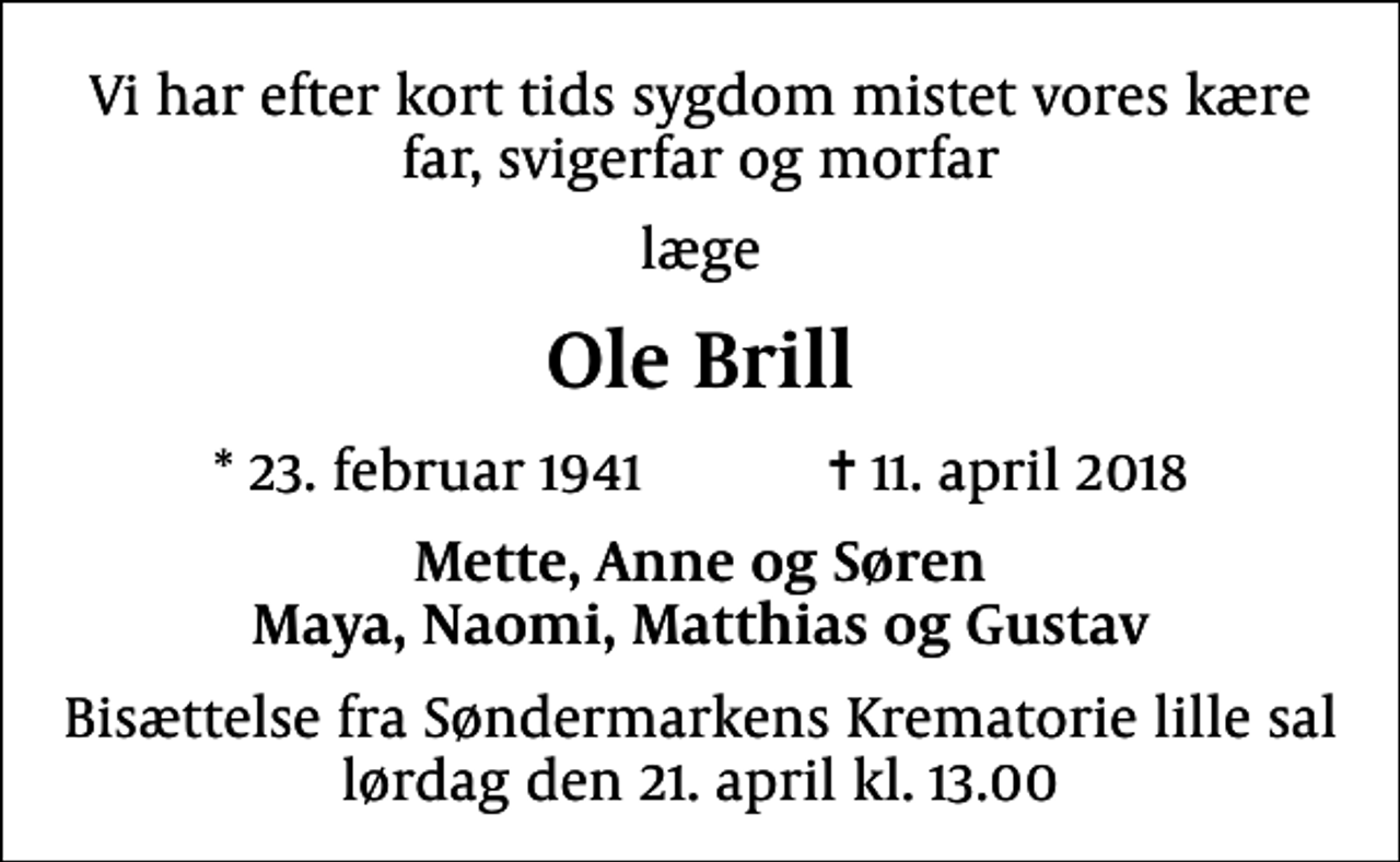 <p>Vi har efter kort tids sygdom mistet vores kære far, svigerfar og morfar<br />læge<br />Ole Brill<br />* 23. februar 1941 ✝ 11. april 2018<br />Mette, Anne og Søren Maya, Naomi, Matthias og Gustav<br />Bisættelse fra Søndermarkens Krematorie lille sal lørdag den 21. april kl. 13.00</p>