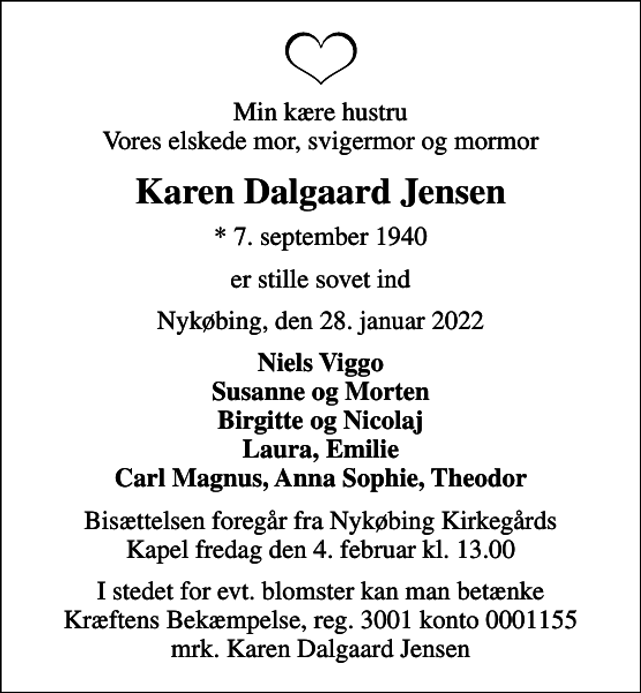 <p>Min kære hustru Vores elskede mor, svigermor og mormor<br />Karen Dalgaard Jensen<br />* 7. september 1940<br />er stille sovet ind<br />Nykøbing, den 28. januar 2022<br />Niels Viggo Susanne og Morten Birgitte og Nicolaj Laura, Emilie Carl Magnus, Anna Sophie, Theodor<br />Bisættelsen foregår fra Nykøbing Kirkegårds Kapel fredag den 4. februar kl. 13.00<br />I stedet for evt. blomster kan man betænke<br />Kræftens Bekæmpelse reg.3001konto0001155mrk. Karen Dalgaard<br />Jensen</p>