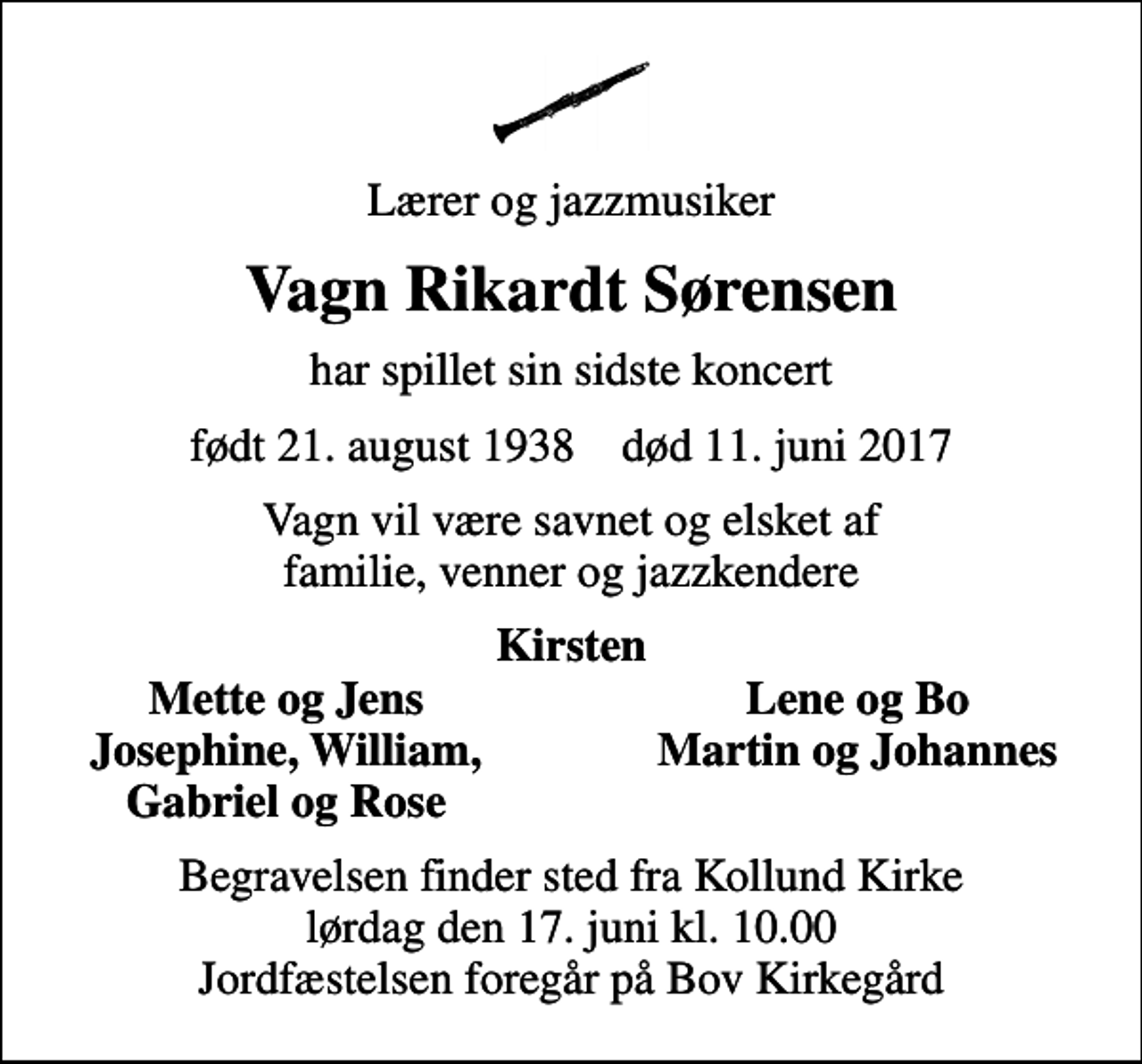 <p>Lærer og jazzmusiker<br />Vagn Rikardt Sørensen<br />har spillet sin sidste koncert<br />født 21. august 1938 død 11. juni 2017<br />Vagn vil være savnet og elsket af familie, venner og jazzkendere<br />Kirsten<br />Mette og Jens<br />Lene og Bo<br />Josephine, William,<br />Martin og Johannes<br />Gabriel og Rose<br />Begravelsen finder sted fra Kollund Kirke lørdag den 17. juni kl. 10.00 Jordfæstelsen foregår på Bov Kirkegård</p>