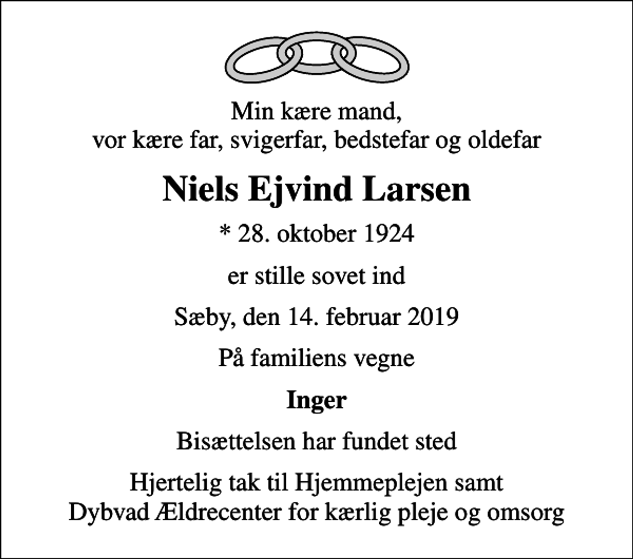 <p>Min kære mand, vor kære far, svigerfar, bedstefar og oldefar<br />Niels Ejvind Larsen<br />* 28. oktober 1924<br />er stille sovet ind<br />Sæby, den 14. februar 2019<br />På familiens vegne<br />Inger<br />Bisættelsen har fundet sted<br />Hjertelig tak til Hjemmeplejen samt Dybvad Ældrecenter for kærlig pleje og omsorg</p>