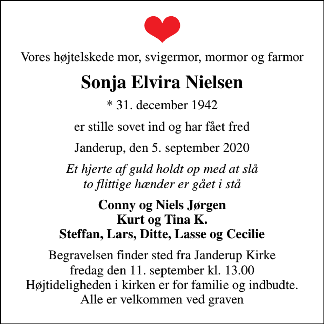 <p>Vores højtelskede mor, svigermor, mormor og farmor<br />Sonja Elvira Nielsen<br />* 31. december 1942<br />er stille sovet ind og har fået fred<br />Janderup, den 5. september 2020<br />Et hjerte af guld holdt op med at slå to flittige hænder er gået i stå<br />Conny og Niels Jørgen Kurt og Tina K. Steffan, Lars, Ditte, Lasse og Cecilie<br />Begravelsen finder sted fra Janderup Kirke fredag den 11. september kl. 13.00 Højtideligheden i kirken er for familie og indbudte. Alle er velkommen ved graven</p>
