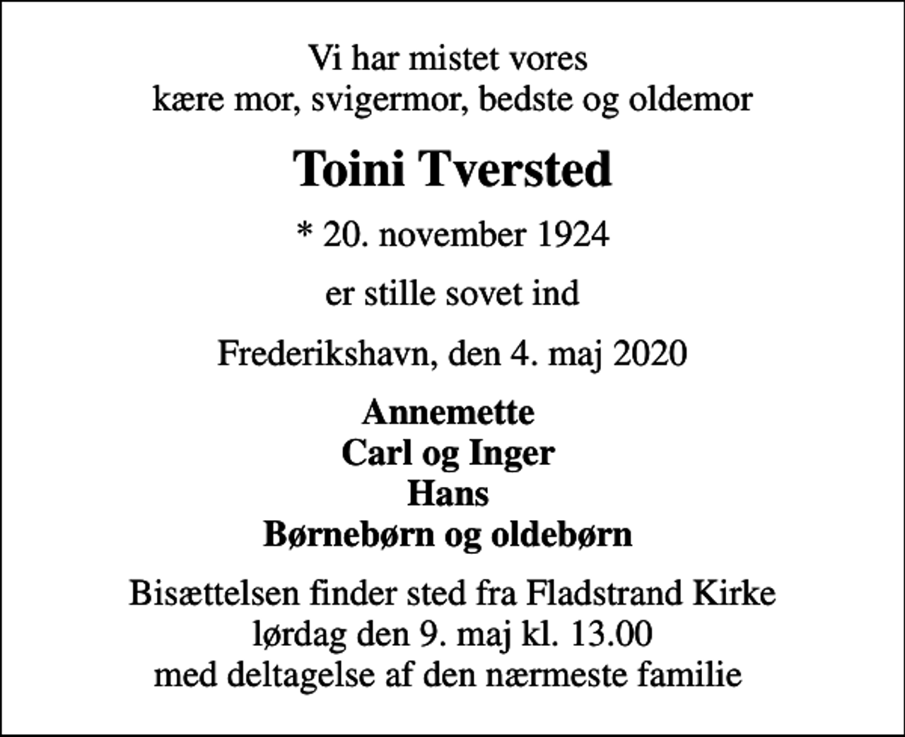 <p>Vi har mistet vores kære mor, svigermor, bedste og oldemor<br />Toini Tversted<br />* 20. november 1924<br />er stille sovet ind<br />Frederikshavn, den 4. maj 2020<br />Annemette Carl og Inger Hans Børnebørn og oldebørn<br />Bisættelsen fandt sted fra Fladstrand Kirke lørdag den 9. maj kl. 13.00 med deltagelse af den nærmeste familie</p>