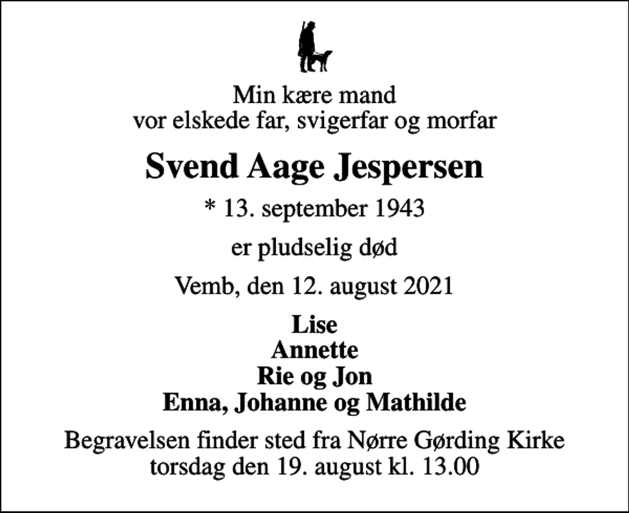 <p>Min kære mand vor elskede far, svigerfar og morfar<br />Svend Aage Jespersen<br />* 13. september 1943<br />er pludselig død<br />Vemb, den 12. august 2021<br />Lise Annette Rie og Jon Enna, Johanne og Mathilde<br />Begravelsen finder sted fra Nørre Gørding Kirke torsdag den 19. august kl. 13.00</p>