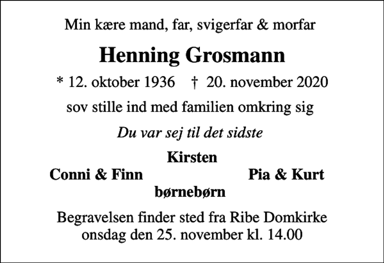 <p>Min kære mand, far, svigerfar &amp; morfar<br />Henning Grosmann<br />* 12. oktober 1936 ✝ 20. november 2020<br />sov stille ind med familien omkring sig<br />Du var sej til det sidste<br />Kirsten<br />Conni &amp; Finn<br />Pia &amp; Kurt<br />Begravelsen finder sted fra Ribe Domkirke onsdag den 25. november kl. 14.00</p>