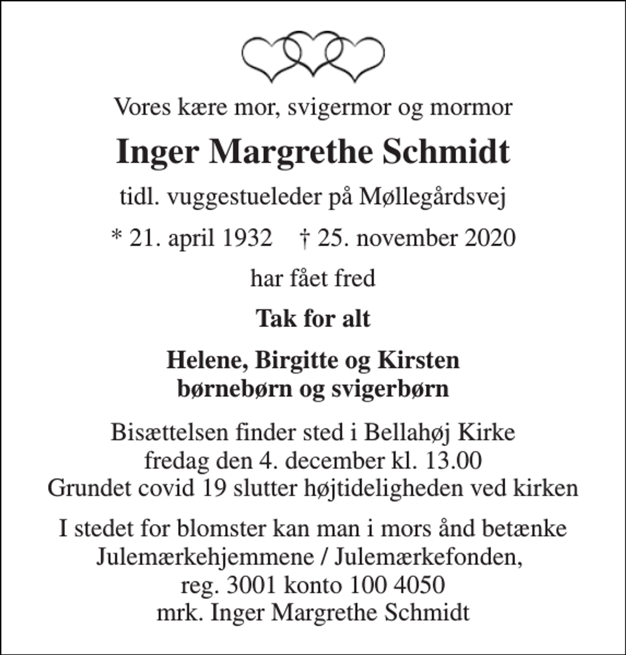 <p>Vores kære mor, svigermor og mormor<br />Inger Margrethe Schmidt<br />tidl. vuggestueleder på Møllegårdsvej<br />*​ 21. april 1932​ †​ 25. november 2020<br />har fået fred<br />Tak for alt<br />Helene, Birgitte og Kirsten børnebørn og svigerbørn<br />Bisættelsen​ finder sted i Bellahøj Kirke​ fredag den 4. december​ kl. 13.00 Grundet covid 19 slutter højtideligheden ved kirken<br />I stedet for blomster kan man i mors ånd betænke Julemærkehjemmene / Julemærkefonden, reg. 3001 konto 100 4050 mrk. Inger Margrethe Schmidt</p>