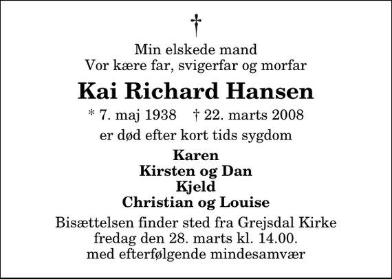 <p>Min elskede mand, Vor kære far, svigerfar og morfar<br />Kai Richard Hansen<br />* 7. maj 1938 ✝ 22. marts 2008<br />er død efter kort tids sygdom<br />Karen Kirsten og Dan Kjeld Christian og Louise<br />Bisættelsen finder sted fra Grejsdal Kirke fredag den 28. marts kl. 14.00 med efterfølgende mindesamvær</p>