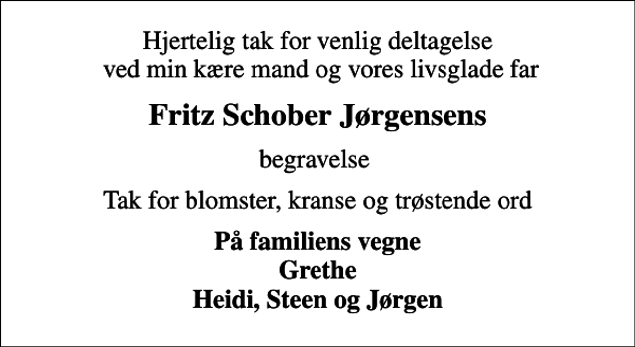 <p>Hjertelig tak for venlig deltagelse ved min kære mand og vores livsglade far<br />Fritz Schober Jørgensens<br />begravelse<br />Tak for blomster, kranse og trøstende ord<br />På familiens vegne Grethe Heidi, Steen og Jørgen</p>