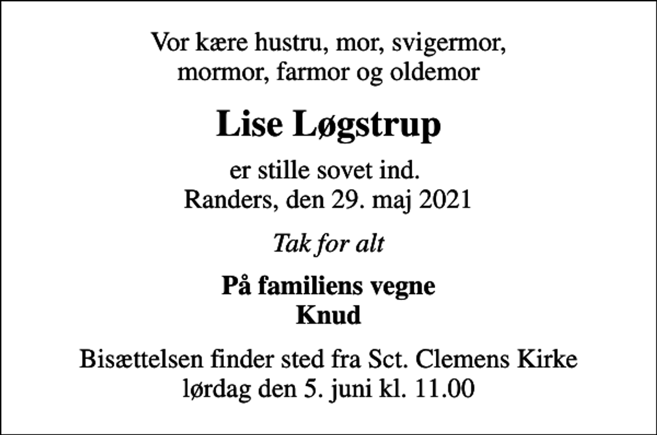 <p>Vor kære hustru, mor, svigermor, mormor, farmor og oldemor<br />Lise Løgstrup<br />er stille sovet ind. Randers, den 29. maj 2021<br />Tak for alt<br />På familiens vegne Knud<br />Bisættelsen finder sted fra Sct. Clemens Kirke lørdag den 5. juni kl. 11.00</p>
