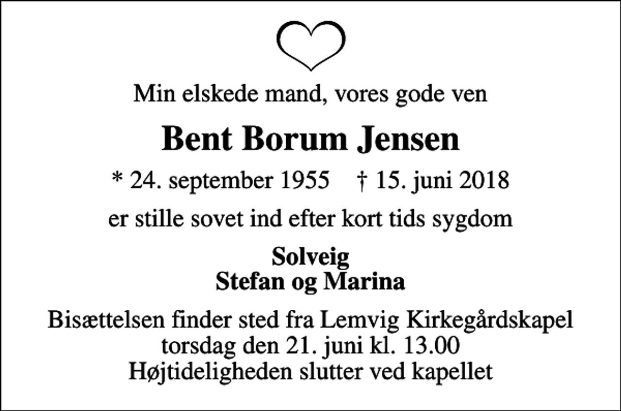 <p>Min elskede mand, vores gode ven<br />Bent Borum Jensen<br />* 24. september 1955 ✝ 15. juni 2018<br />er stille sovet ind efter kort tids sygdom<br />Solveig Stefan og Marina<br />Bisættelsen finder sted fra Lemvig Kirkegårdskapel torsdag den 21. juni kl. 13.00 Højtideligheden slutter ved kapellet</p>