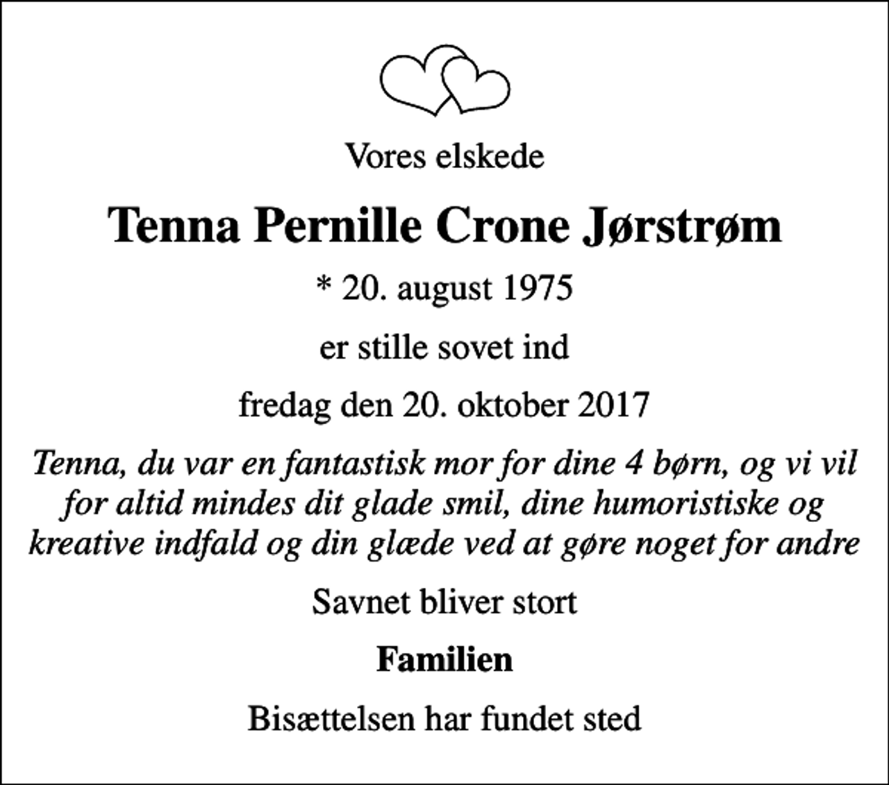 <p>Vores elskede<br />Tenna Pernille Crone Jørstrøm<br />* 20. august 1975<br />er stille sovet ind<br />fredag den 20. oktober 2017<br />Tenna, du var en fantastisk mor for dine 4 børn, og vi vil for altid mindes dit glade smil, dine humoristiske og kreative indfald og din glæde ved at gøre noget for andre<br />Savnet bliver stort<br />Familien<br />Bisættelsen har fundet sted</p>