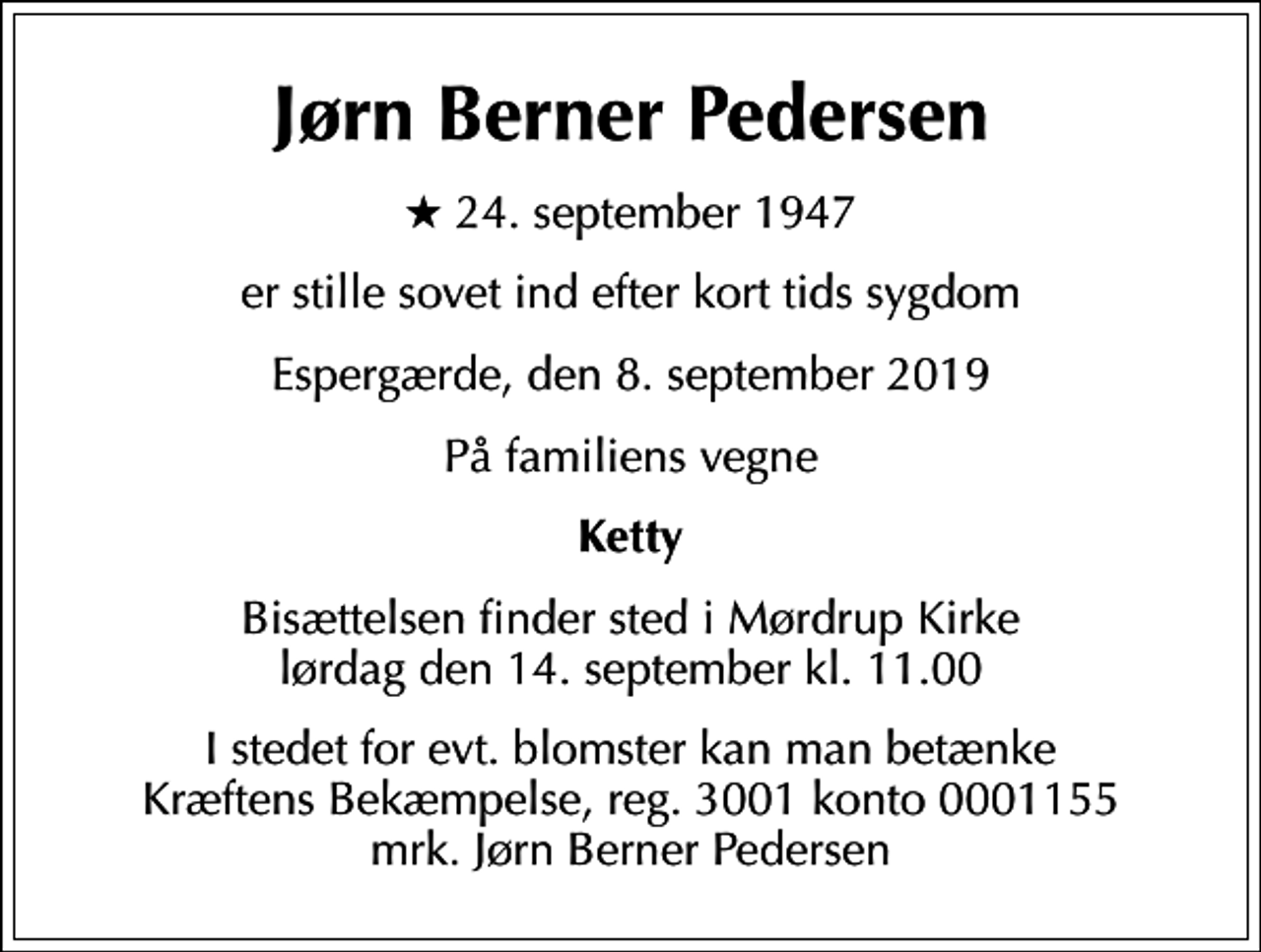 <p>Jørn Berner Pedersen<br />* 24. september 1947<br />er stille sovet ind efter kort tids sygdom<br />Espergærde, den 8. september 2019<br />På familiens vegne<br />Ketty<br />Bisættelsen finder sted i Mørdrup Kirke lørdag den 14. september kl. 11.00<br />I stedet for evt. blomster kan man betænke<br />Kræftens Bekæmpelse reg.3001konto0001155mrk. Jørn Berner<br />Pedersen</p>