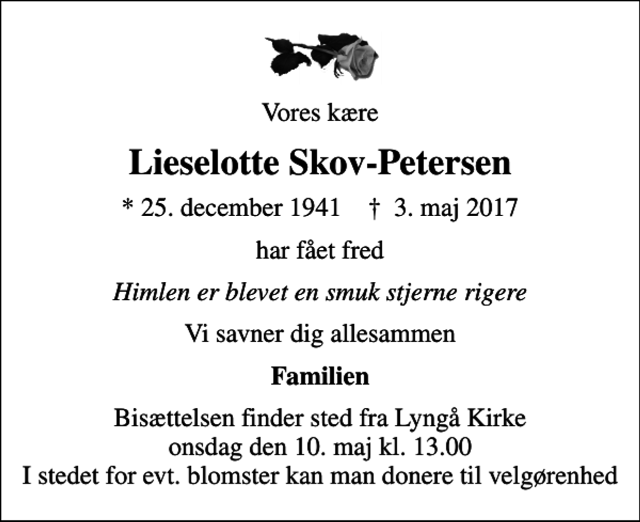 <p>Vores kære<br />Lieselotte Skov-Petersen<br />* 25. december 1941 ✝ 3. maj 2017<br />har fået fred<br />Himlen er blevet en smuk stjerne rigere<br />Vi savner dig allesammen<br />Familien<br />Bisættelsen finder sted fra Lyngå Kirke onsdag den 10. maj kl. 13.00 I stedet for evt. blomster kan man donere til velgørenhed</p>