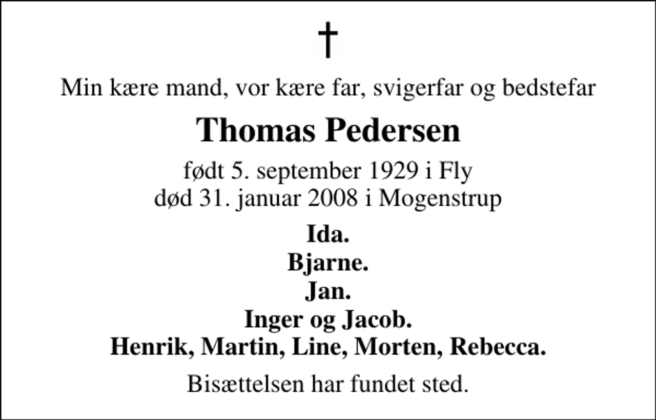 <p>Min kære mand, vor kære far, svigerfar og bedstefar<br />Thomas Pedersen<br />født 5. september 1929 i Fly død 31. januar 2008 i Mogenstrup<br />Ida. Bjarne. Jan. Inger og Jacob. Henrik, Martin, Line, Morten, Rebecca.<br />Bisættelsen har fundet sted.</p>