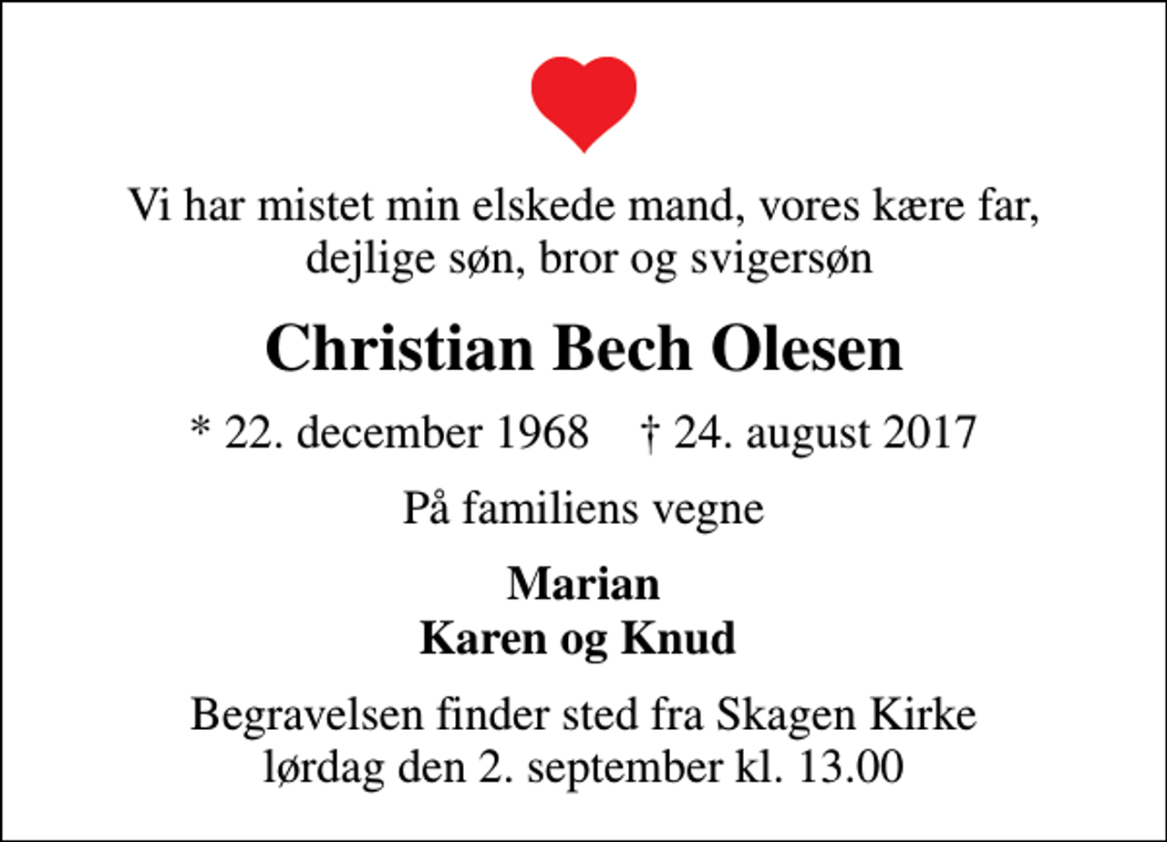 <p>Vi har mistet min elskede mand, vores kære far, dejlige søn, bror og svigersøn<br />Christian Bech Olesen<br />* 22. december 1968 ✝ 24. august 2017<br />På familiens vegne<br />Marian Karen og Knud<br />Begravelsen finder sted fra Skagen Kirke lørdag den 2. september kl. 13.00</p>