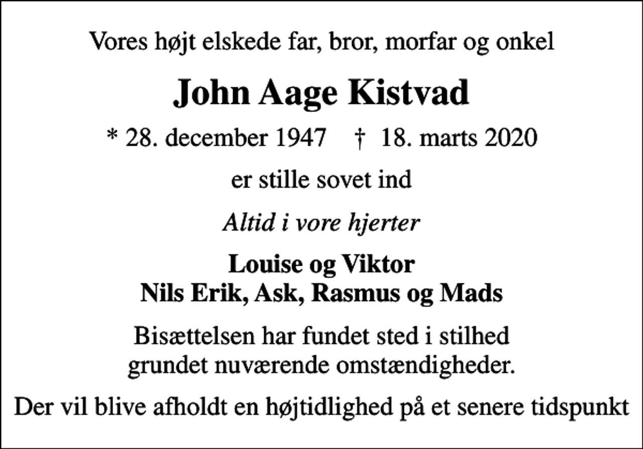 <p>Vores højt elskede far, bror, morfar og onkel<br />John Aage Kistvad<br />* 28. december 1947 ✝ 18. marts 2020<br />er stille sovet ind<br />Altid i vore hjerter<br />Louise og Viktor Nils Erik, Ask, Rasmus og Mads<br />Bisættelsen har fundet sted i stilhed grundet nuværende omstændigheder.<br />Der vil blive afholdt en højtidlighed på et senere tidspunkt</p>