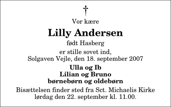 <p>Vor kære<br />Lilly Andersen<br />født Hasberg<br />er stille sovet ind, Solgaven Vejle, den 18. september 2007<br />Ulla og Ib Lilian og Bruno børnebørn og oldebørn<br />Bisættelsen finder sted fra Sankt Michaelis Kirke lørdag den 22. september kl. 11.00</p>