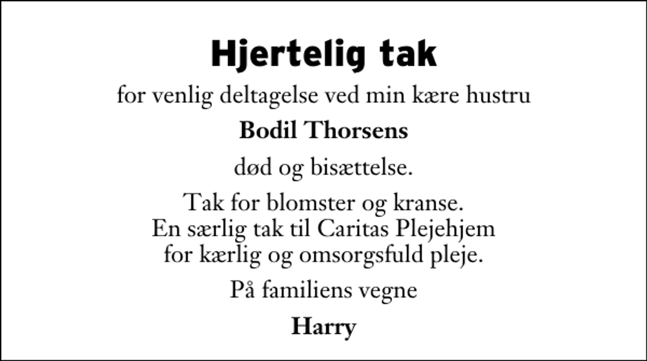 <p>Hjertelig tak<br />for venlig deltagelse ved min kære hustru<br />Bodil Thorsens<br />død og bisættelse.<br />Tak for blomster og kranse. En særlig tak til Caritas Plejehjem for kærlig og omsorgsfuld pleje.<br />På familiens vegne<br />Harry</p>