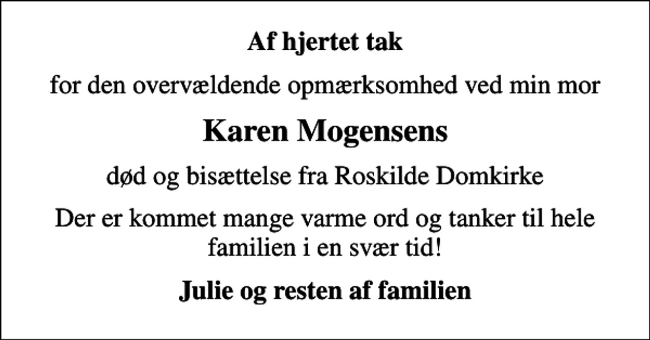 <p>Af hjertet tak<br />for den overvældende opmærksomhed ved min mor<br />Karen Mogensens<br />død og bisættelse fra Roskilde Domkirke<br />Der er kommet mange varme ord og tanker til hele familien i en svær tid!<br />Julie og resten af familien</p>