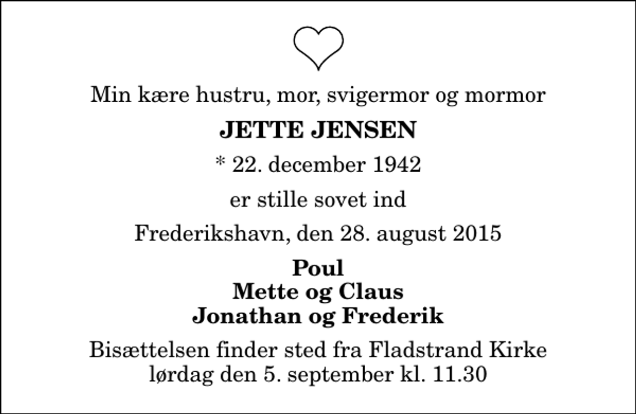 <p>Min kære hustru, mor, svigermor og mormor<br />Jette Jensen<br />* 22. december 1942<br />er stille sovet ind<br />Frederikshavn, den 28. august 2015<br />Poul Mette og Claus Jonathan og Frederik<br />Bisættelsen finder sted fra Fladstrand Kirke lørdag den 5. september kl. 11.30</p>