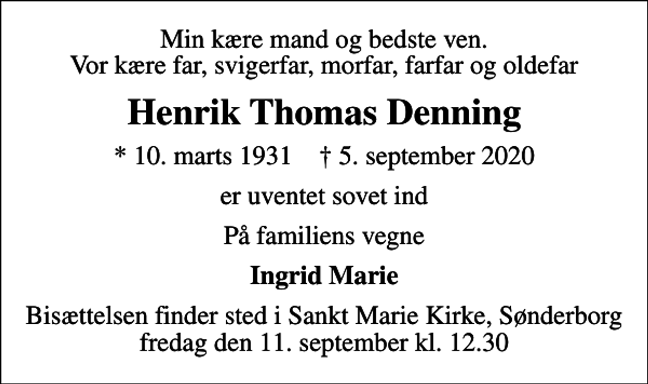 <p>Min kære mand og bedste ven. Vor kære far, svigerfar, morfar, farfar og oldefar<br />Henrik Thomas Denning<br />* 10. marts 1931 ✝ 5. september 2020<br />er uventet sovet ind<br />På familiens vegne<br />Ingrid Marie<br />Bisættelsen finder sted i Sankt Marie Kirke, Sønderborg fredag den 11. september kl. 12.30</p>