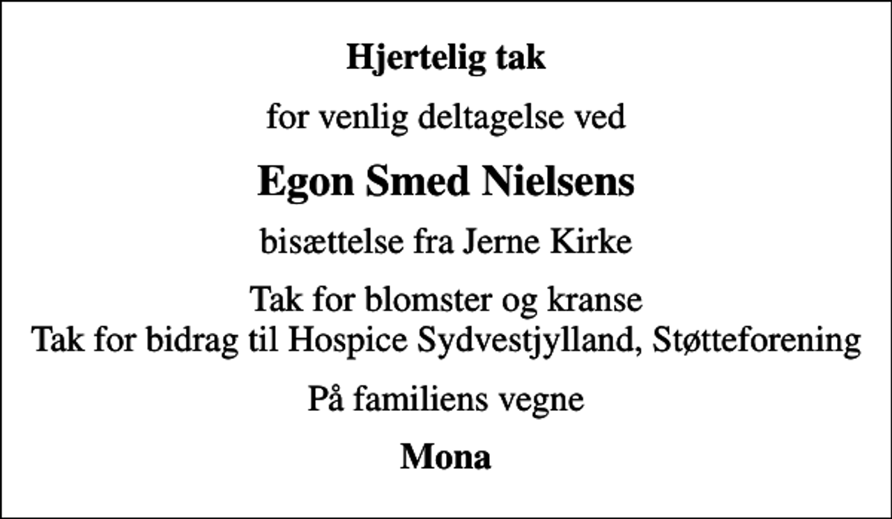 <p>Hjertelig tak<br />for venlig deltagelse ved<br />Egon Smed Nielsens<br />bisættelse fra Jerne Kirke<br />Tak for blomster og kranse Tak for bidrag til Hospice Sydvestjylland, Støtteforening<br />På familiens vegne<br />Mona</p>