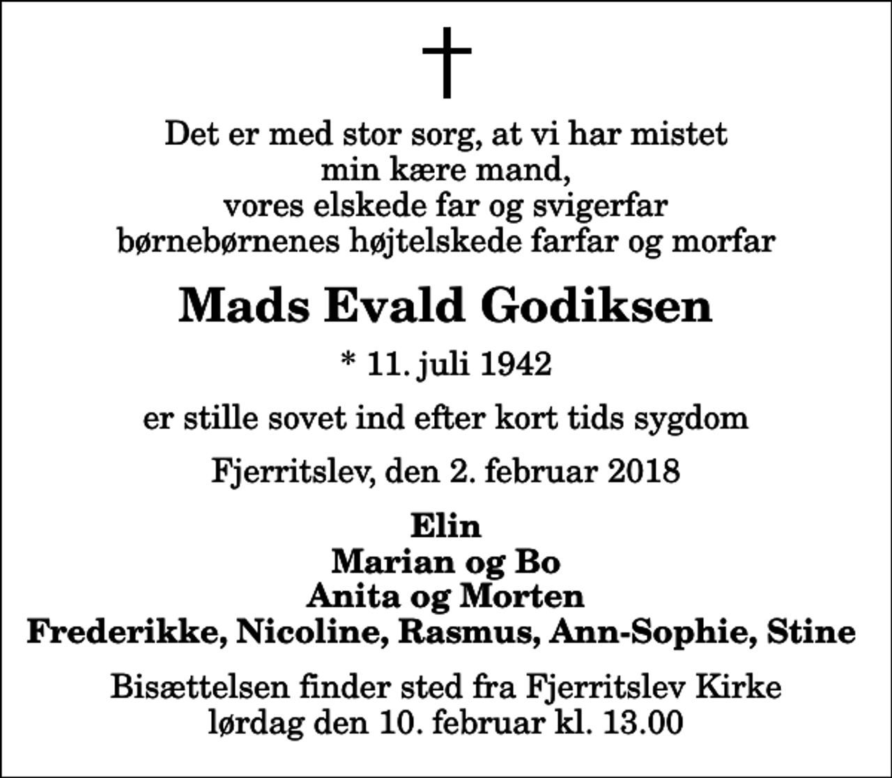 <p>Det er med stor sorg, at vi har mistet min kære mand, vores elskede far og svigerfar børnebørnenes højtelskede farfar og morfar<br />Mads Evald Godiksen<br />* 11. juli 1942<br />er stille sovet ind efter kort tids sygdom<br />Fjerritslev, den 2. februar 2018<br />Elin Marian og Bo Anita og Morten Frederikke, Nicoline, Rasmus, Ann-Sophie, Stine<br />Bisættelsen finder sted fra Fjerritslev Kirke lørdag den 10. februar kl. 13.00</p>