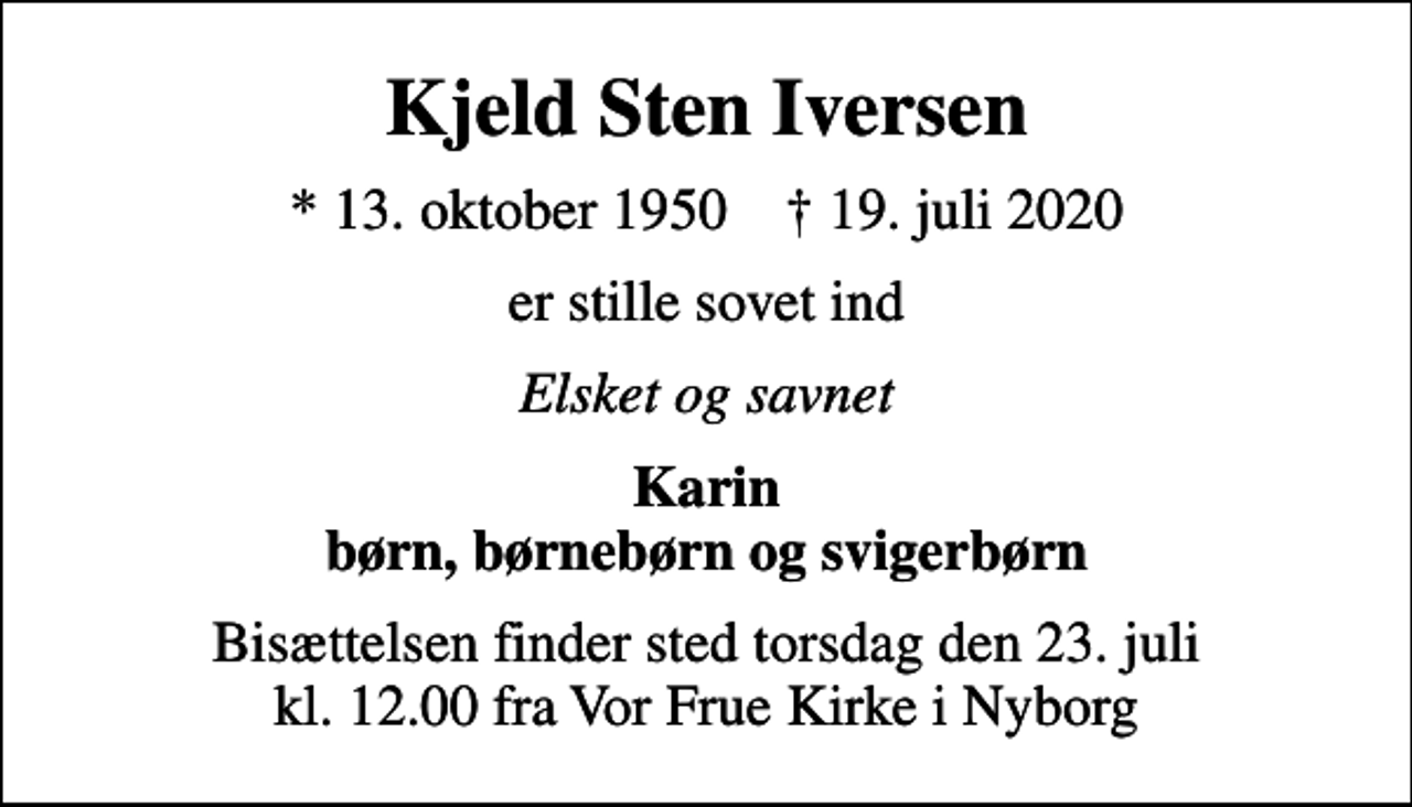 <p>Kjeld Sten Iversen<br />* 13. oktober 1950 ✝ 19. juli 2020<br />er stille sovet ind<br />Elsket og savnet<br />Karin børn, børnebørn og svigerbørn<br />Bisættelsen finder sted torsdag den 23. juli kl. 12.00 fra Vor Frue Kirke i Nyborg</p>