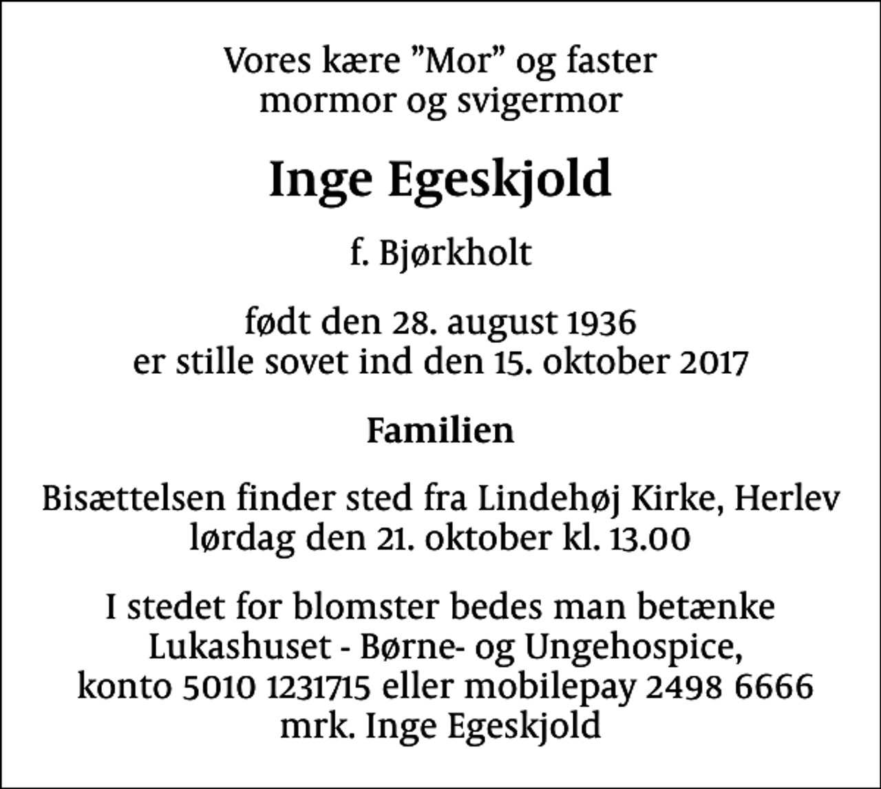 <p>Vores kære Mor og faster mormor og svigermor<br />Inge Egeskjold<br />f. Bjørkholt<br />født den 28. august 1936 er stille sovet ind den 15. oktober 2017<br />Familien<br />Bisættelsen finder sted fra Lindehøj Kirke, Herlev lørdag den 21. oktober kl. 13.00<br />I stedet for blomster bedes man betænke Lukashuset - Børne- og Ungehospice, konto 5010 1231715 eller mobilepay 2498 6666 mrk. Inge Egeskjold</p>