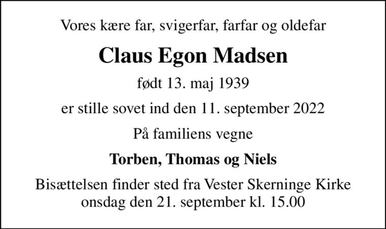 Vores kære far, svigerfar, farfar og oldefar
Claus Egon Madsen
født 13. maj 1939
er stille sovet ind den 11. september 2022
På familiens vegne
Torben, Thomas og Niels
Bisættelsen finder sted fra Vester Skerninge Kirke  onsdag den 21. september kl. 15.00