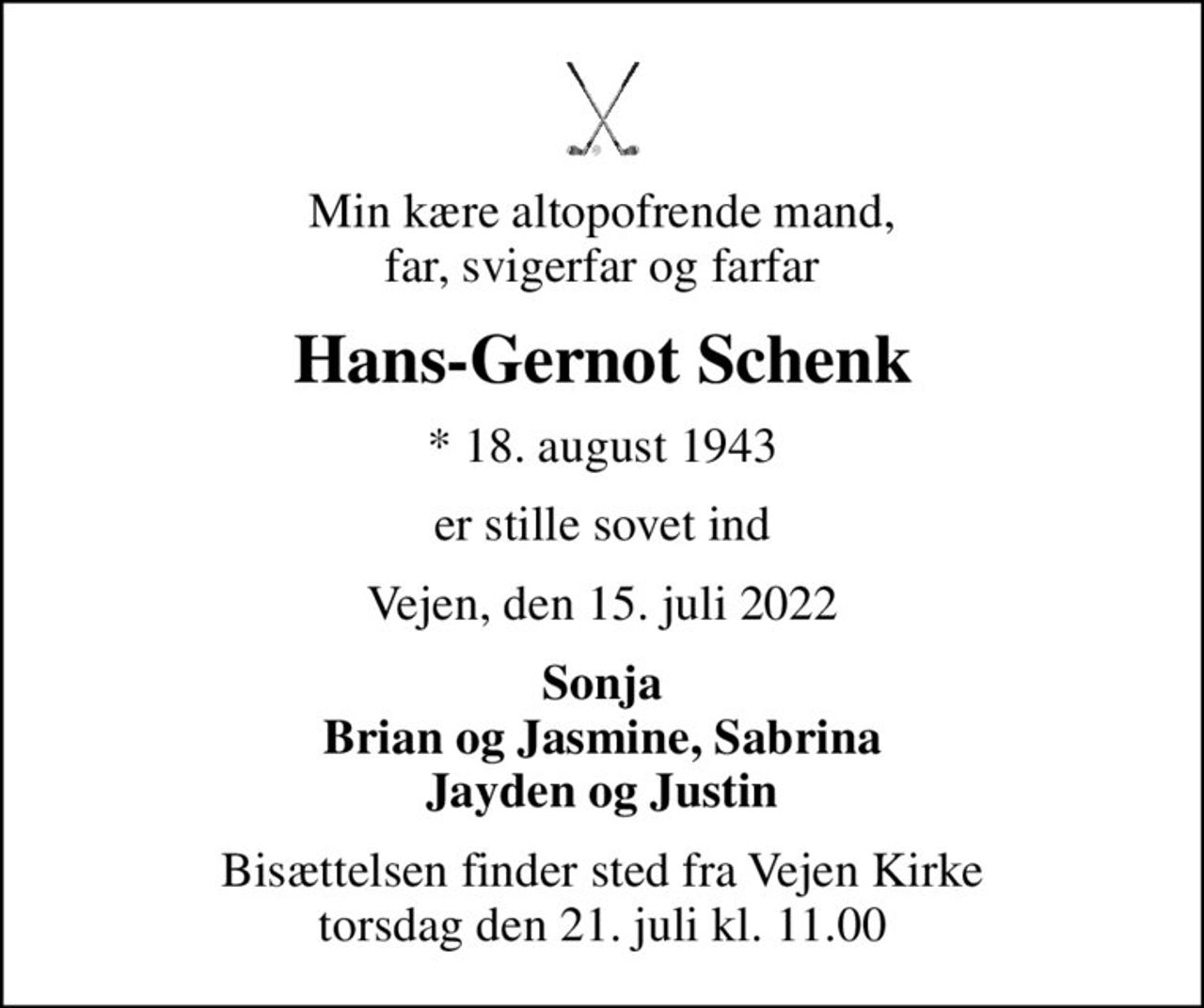 Min kære altopofrende mand, far, svigerfar og farfar
Hans-Gernot Schenk
* 18. august 1943
er stille sovet ind
Vejen, den 15. juli 2022
Sonja Brian og Jasmine, Sabrina Jayden og Justin
Bisættelsen finder sted fra Vejen Kirke  torsdag den 21. juli kl. 11.00