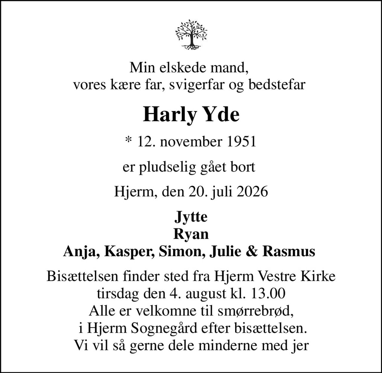 Min elskede mand,  vores kære far, svigerfar og bedstefar 
Harly Yde
* 12. november 1951
er pludselig gået bort 
Hjerm, den 20. juli 2026
Jytte Ryan Anja, Kasper, Simon, Julie & Rasmus 
Bisættelsen finder sted fra Hjerm Vestre Kirke  tirsdag den 4. august kl. 13.00  Alle er velkomne til smørrebrød,  i Hjerm Sognegård efter bisættelsen. Vi vil så gerne dele minderne med jer