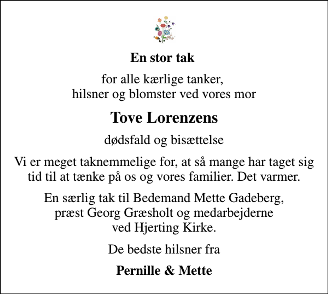 <p>En stor tak<br />for alle kærlige tanker, hilsner og blomster ved vores mor<br />Tove Lorenzens<br />dødsfald og bisættelse<br />Vi er meget taknemmelige for, at så mange har taget sig tid til at tænke på os og vores familier. Det varmer.<br />En særlig tak til Bedemand Mette Gadeberg, præst Georg Græsholt og medarbejderne ved Hjerting Kirke.<br />De bedste hilsner fra<br />Pernille &amp; Mette</p>