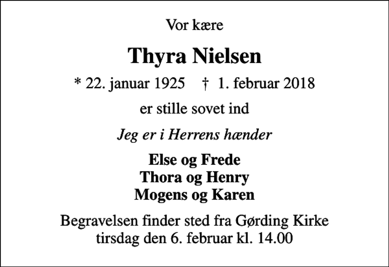 <p>Vor kære<br />Thyra Nielsen<br />* 22. januar 1925 ✝ 1. februar 2018<br />er stille sovet ind<br />Jeg er i Herrens hænder<br />Else og Frede Thora og Henry Mogens og Karen<br />Begravelsen finder sted fra Gørding Kirke tirsdag den 6. februar kl. 14.00</p>