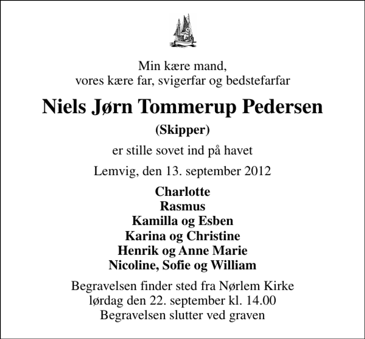 <p>Min kære mand, vores kære far, svigerfar og bedstefarfar<br />Niels Jørn Tommerup Pedersen<br />(Skipper)<br />er stille sovet ind på havet<br />Lemvig, den 13. september 2012<br />Charlotte Rasmus Kamilla og Esben Karina og Christine Henrik og Anne Marie Nicoline, Sofie og William<br />Begravelsen finder sted fra Nørlem Kirke lørdag den 22. september kl. 14.00 Begravelsen slutter ved graven</p>