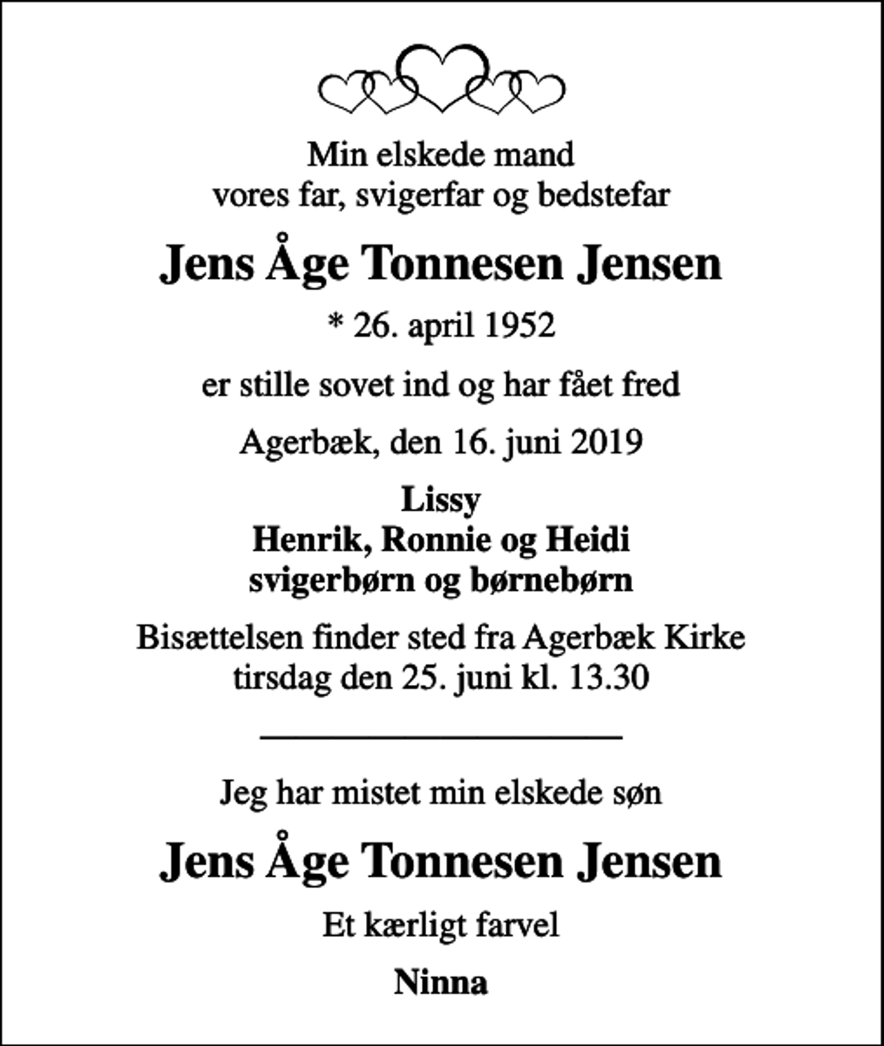 <p>Min elskede mand vores far, svigerfar og bedstefar<br />Jens Åge Tonnesen Jensen<br />* 26. april 1952<br />er stille sovet ind og har fået fred<br />Agerbæk, den 16. juni 2019<br />Lissy Henrik, Ronnie og Heidi svigerbørn og børnebørn<br />Bisættelsen finder sted fra Agerbæk Kirke tirsdag den 25. juni kl. 13.30<br />Jeg har mistet min elskede søn<br />Jens Åge Tonnesen Jensen<br />Et kærligt farvel<br />Ninna</p>