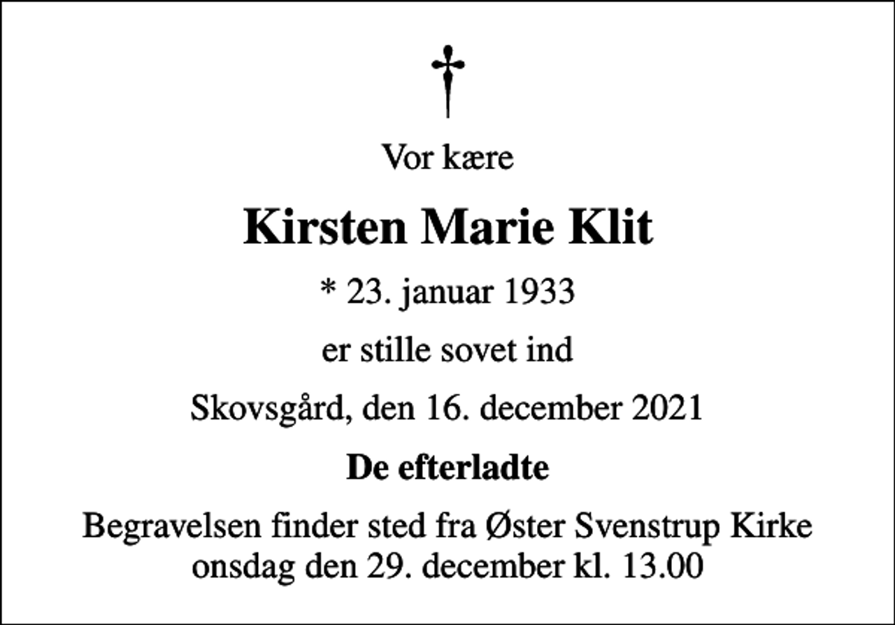 <p>Vor kære<br />Kirsten Marie Klit<br />* 23. januar 1933<br />er stille sovet ind<br />Skovsgård, den 16. december 2021<br />De efterladte<br />Begravelsen finder sted fra Øster Svenstrup Kirke onsdag den 29. december kl. 13.00</p>