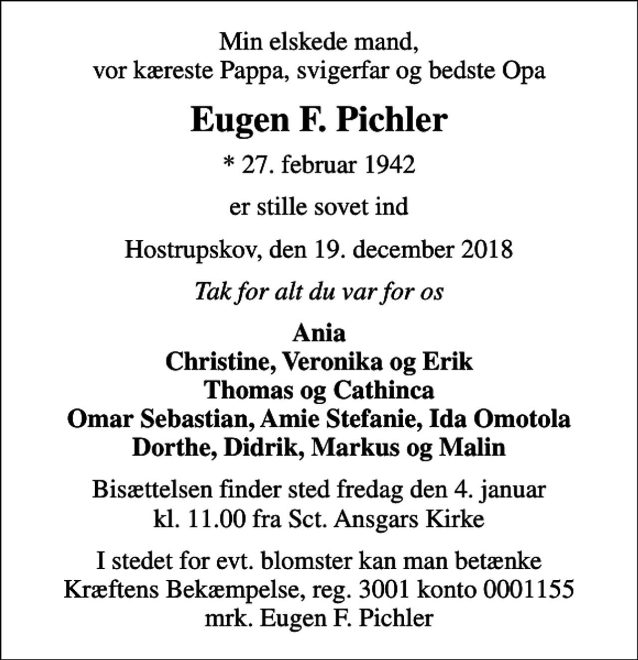 <p>Min elskede mand, vor kæreste Pappa, svigerfar og bedste Opa<br />Eugen F. Pichler<br />* 27. februar 1942<br />er stille sovet ind<br />Hostrupskov, den 19. december 2018<br />Tak for alt du var for os<br />Ania Christine, Veronika og Erik Thomas og Cathinca Omar Sebastian, Amie Stefanie, Ida Omotola Dorthe, Didrik, Markus og Malin<br />Bisættelsen finder sted fredag den 4. januar kl. 11.00 fra Sct. Ansgars Kirke<br />I stedet for evt. blomster kan man betænke<br />Kræftens Bekæmpelse reg.3001konto0001155mrk. Eugen F.<br />Pichler</p>