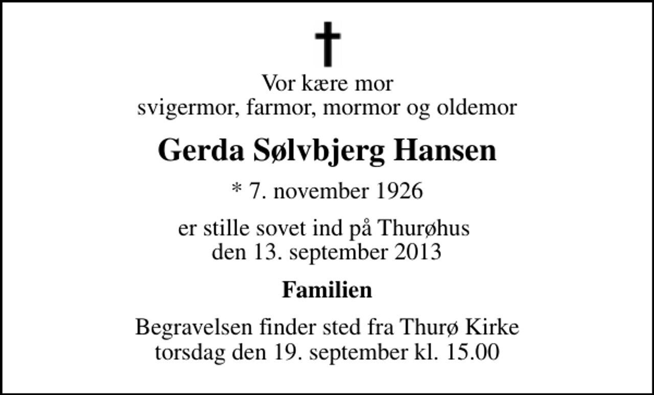 <p>Vor kære mor svigermor, farmor, mormor og oldemor<br />Gerda Sølvbjerg Hansen<br />* 7. november 1926<br />er stille sovet ind på Thurøhus den 13. september 2013<br />Familien<br />Begravelsen finder sted fra Thurø Kirke torsdag den 19. september kl. 15.00</p>