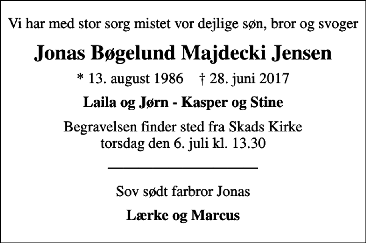 <p>Vi har med stor sorg mistet vor dejlige søn, bror og svoger<br />Jonas Bøgelund Majdecki Jensen<br />* 13. august 1986 ✝ 28. juni 2017<br />Laila og Jørn - Kasper og Stine<br />Begravelsen finder sted fra Skads Kirke torsdag den 6. juli kl. 13.30<br />Sov sødt farbror Jonas<br />Lærke og Marcus</p>