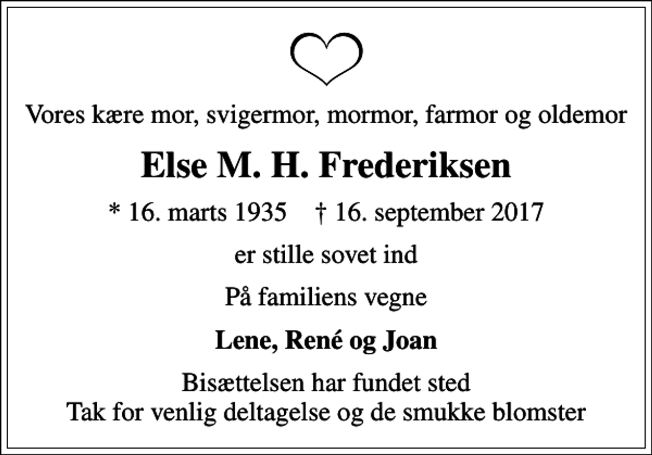 <p>Vores kære mor, svigermor, mormor, farmor og oldemor<br />Else M. H. Frederiksen<br />* 16. marts 1935 ✝ 16. september 2017<br />er stille sovet ind<br />På familiens vegne<br />Lene, René og Joan<br />Bisættelsen har fundet sted Tak for venlig deltagelse og de smukke blomster</p>