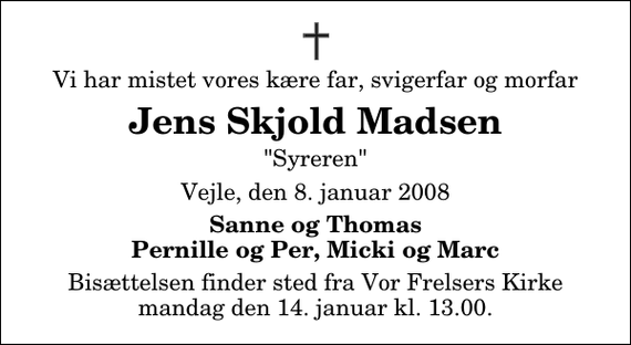 <p>Vi har mistet vores kære far, svigerfar og morfar<br />Jens Skjold Madsen<br />&quot;Syreren&quot;<br />Vejle, den 8. januar 2008<br />Sanne og Thomas Pernille og Per, Micki og Marc<br />Bisættelsen finder sted fra Vor Frelsers Kirke mandag den 14. januar kl. 13.00</p>