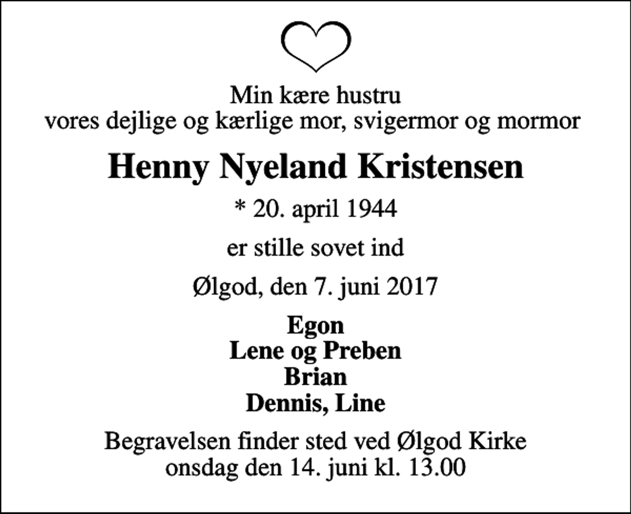 <p>Min kære hustru vores dejlige og kærlige mor, svigermor og mormor<br />Henny Nyeland Kristensen<br />* 20. april 1944<br />er stille sovet ind<br />Ølgod, den 7. juni 2017<br />Egon Lene og Preben Brian Dennis, Line<br />Begravelsen finder sted ved Ølgod Kirke onsdag den 14. juni kl. 13.00</p>