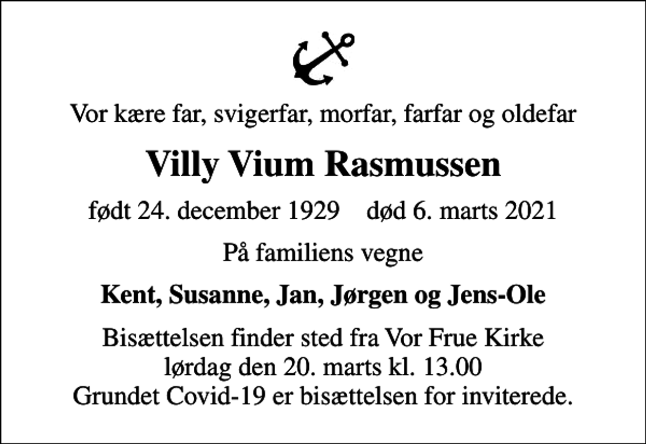 <p>Vor kære far, svigerfar, morfar, farfar og oldefar<br />Villy Vium Rasmussen<br />født 24. december 1929 død 6. marts 2021<br />På familiens vegne<br />Kent, Susanne, Jan, Jørgen og Jens-Ole<br />Bisættelsen finder sted fra Vor Frue Kirke lørdag den 20. marts kl. 13.00 Grundet Covid-19 er bisættelsen for inviterede.</p>
