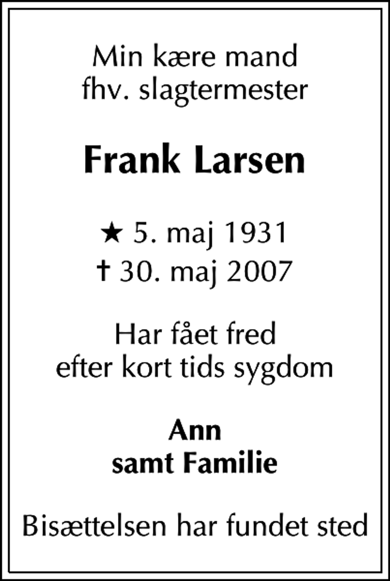 <p>Min kære mand fhv. slagtermester<br />Frank Larsen<br />* 5. maj 1931<br />✝ 30. maj 2007<br />Har fået fred efter kort tids sygdom<br />Ann samt Familie<br />Bisættelsen har fundet sted</p>