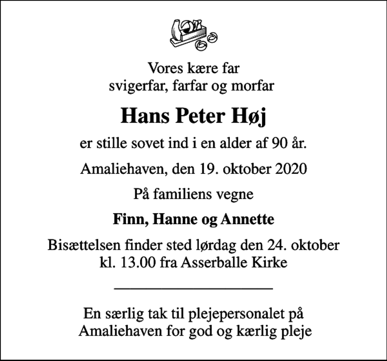 <p>Vores kære far svigerfar, farfar og morfar<br />Hans Peter Høj<br />er stille sovet ind i en alder af 90 år.<br />Amaliehaven, den 19. oktober 2020<br />På familiens vegne<br />Finn, Hanne og Annette<br />Bisættelsen finder sted lørdag den 24. oktober kl. 13.00 fra Asserballe Kirke<br />En særlig tak til plejepersonalet på Amaliehaven for god og kærlig pleje</p>