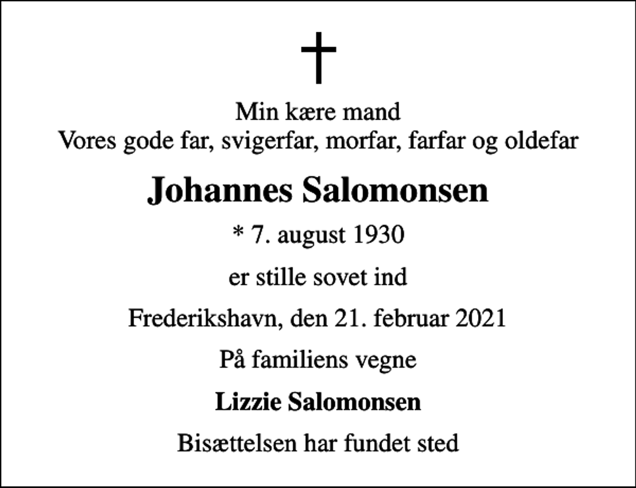 <p>Min kære mand Vores gode far, svigerfar, morfar, farfar og oldefar<br />Johannes Salomonsen<br />* 7. august 1930<br />er stille sovet ind<br />Frederikshavn, den 21. februar 2021<br />På familiens vegne<br />Lizzie Salomonsen<br />Bisættelsen har fundet sted</p>