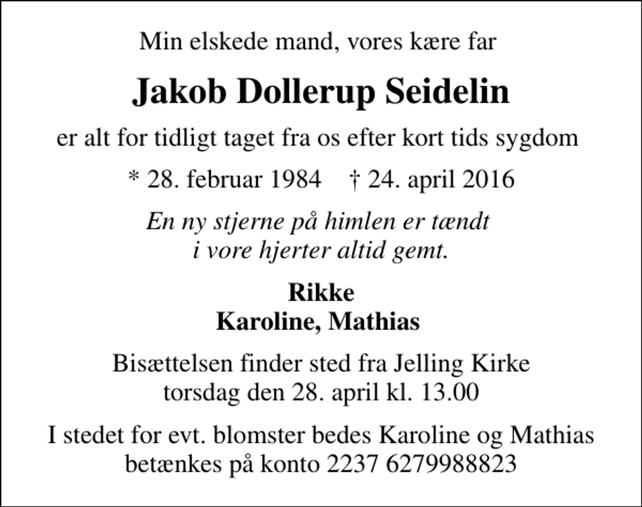 <p>Min elskede mand, vores kære far<br />Jakob Dollerup Seidelin<br />er alt for tidligt taget fra os efter kort tids sygdom<br />* 28. februar 1984 ✝ 24. april 2016<br />En ny stjerne på himlen er tændt i vore hjerter altid gemt.<br />Rikke Karoline, Mathias<br />Bisættelsen finder sted fra Jelling Kirke torsdag den 28. april kl. 13.00<br />I stedet for evt. blomster bedes Karoline og Mathias betænkes på konto 2237 6279988823</p>