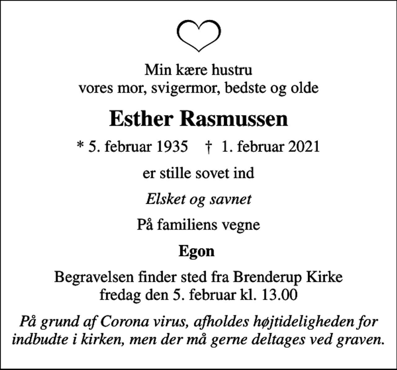 <p>Min kære hustru vores mor, svigermor, bedste og olde<br />Esther Rasmussen<br />* 5. februar 1935 ✝ 1. februar 2021<br />er stille sovet ind<br />Elsket og savnet<br />På familiens vegne<br />Egon<br />Begravelsen finder sted fra Brenderup Kirke fredag den 5. februar kl. 13.00<br />På grund af Corona virus, afholdes højtideligheden for indbudte i kirken, men der må gerne deltages ved graven.</p>