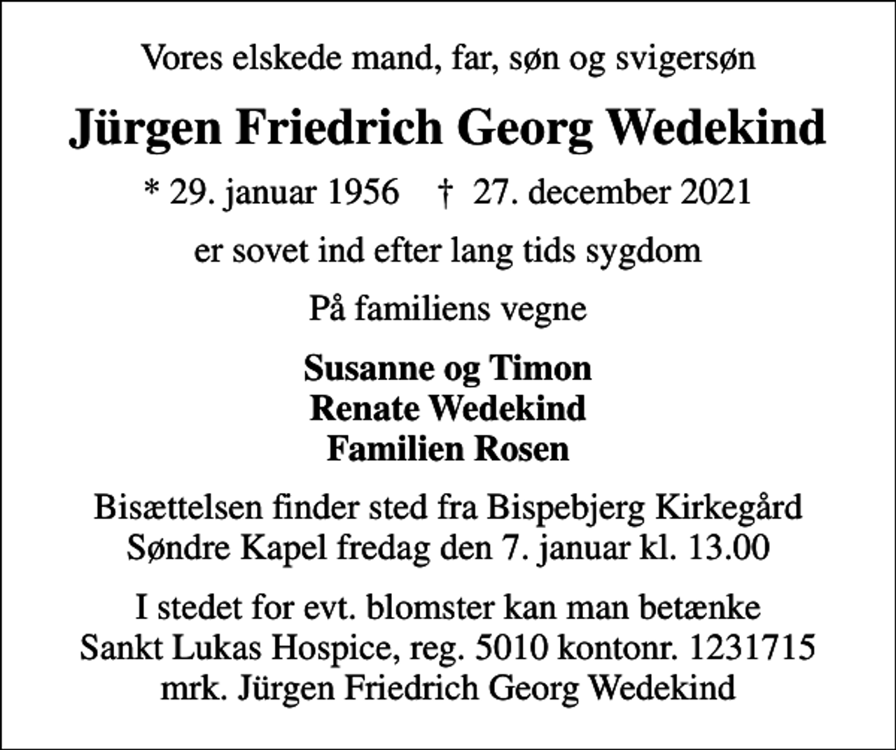 <p>Vores elskede mand, far, søn og svigersøn<br />Jürgen Friedrich Georg Wedekind<br />* 29. januar 1956 ✝ 27. december 2021<br />er sovet ind efter lang tids sygdom<br />På familiens vegne<br />Susanne og Timon Renate Wedekind Familien Rosen<br />Bisættelsen finder sted fra Bispebjerg Kirkegård Søndre Kapel fredag den 7. januar kl. 13.00<br />I stedet for evt. blomster kan man betænke<br />Sankt Lukas Hospice 50101231715mrk. Jürgen Friedrich Georg<br />Wedekind</p>